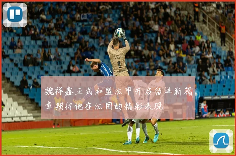 魏祥鑫正式加盟法甲开启留洋新篇章期待他在法国的精彩表现