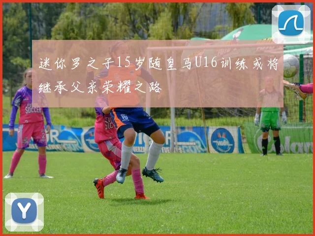 迷你罗之子15岁随皇马U16训练或将继承父亲荣耀之路