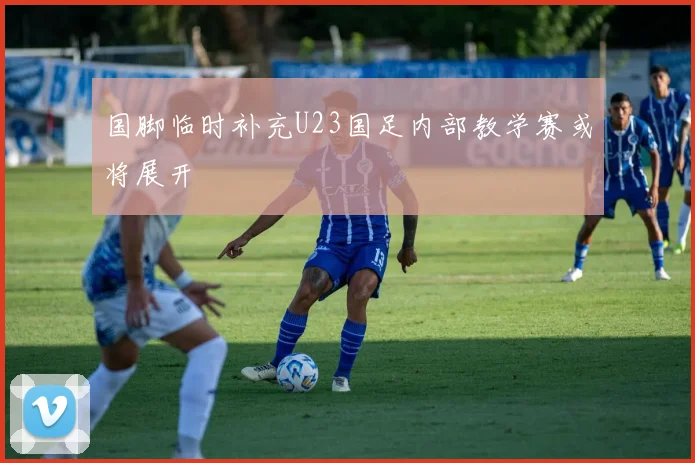 国脚临时补充U23国足内部教学赛或将展开