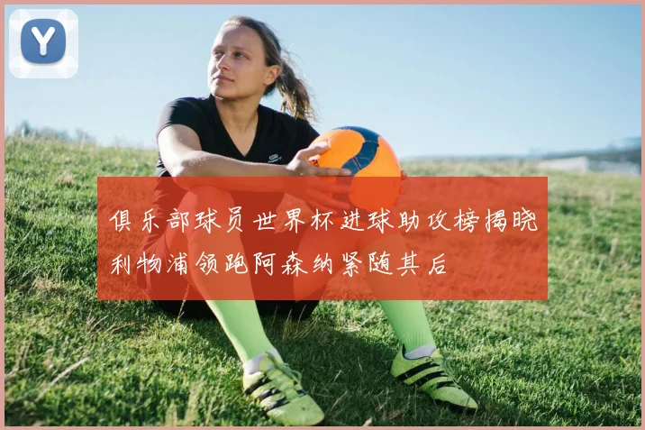 俱乐部球员世界杯进球助攻榜揭晓利物浦领跑阿森纳紧随其后