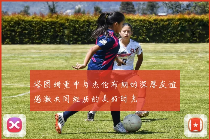 塔图姆重申与杰伦布朗的深厚友谊感激共同经历的美好时光