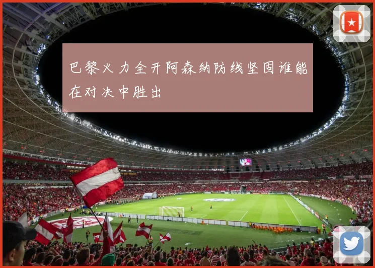 巴黎火力全开阿森纳防线坚固谁能在对决中胜出