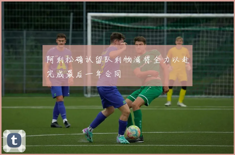 阿利松确认留队利物浦将全力以赴完成最后一年合同