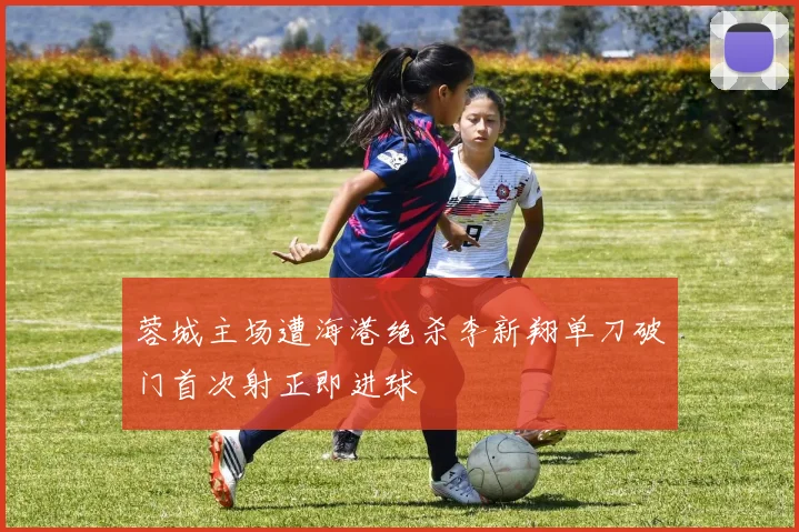 蓉城主场遭海港绝杀李新翔单刀破门首次射正即进球