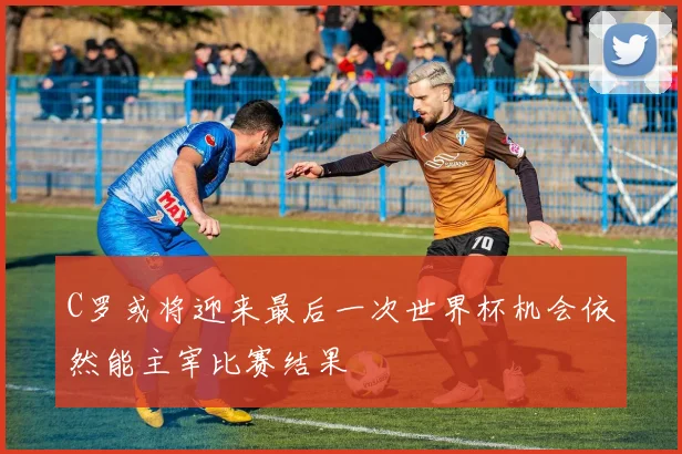 C罗或将迎来最后一次世界杯机会依然能主宰比赛结果