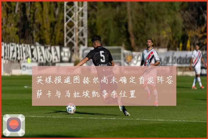 英媒报道图赫尔尚未确定首发阵容萨卡与马杜埃凯争夺位置
