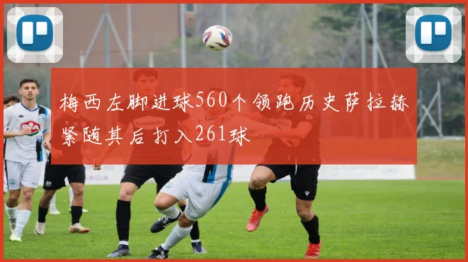 梅西左脚进球560个领跑历史萨拉赫紧随其后打入261球