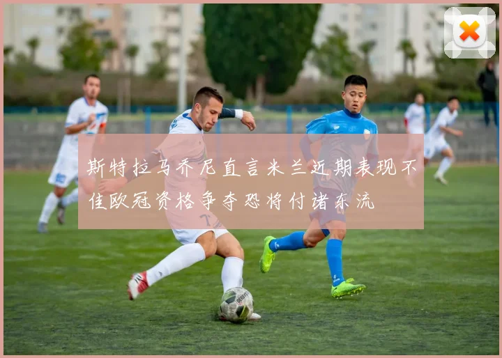 斯特拉马乔尼直言米兰近期表现不佳欧冠资格争夺恐将付诸东流