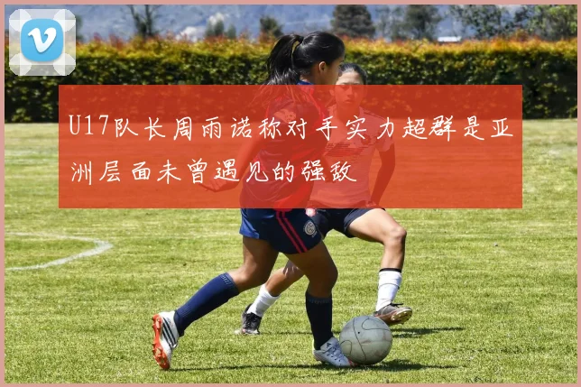 U17队长周雨诺称对手实力超群是亚洲层面未曾遇见的强敌