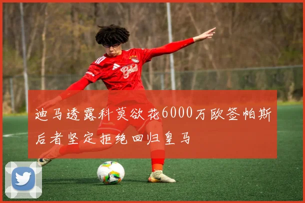 迪马透露科莫欲花6000万欧签帕斯后者坚定拒绝回归皇马