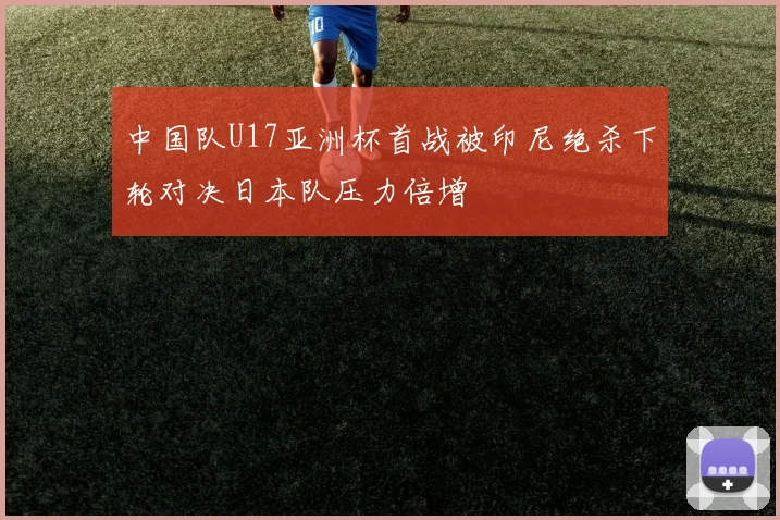 中国队U17亚洲杯首战被印尼绝杀下轮对决日本队压力倍增