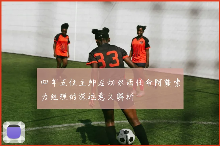 四年五位主帅后切尔西任命阿隆索为经理的深远意义解析