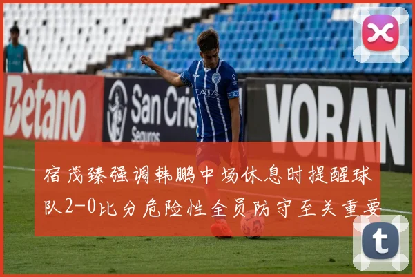 宿茂臻强调韩鹏中场休息时提醒球队2-0比分危险性全员防守至关重要