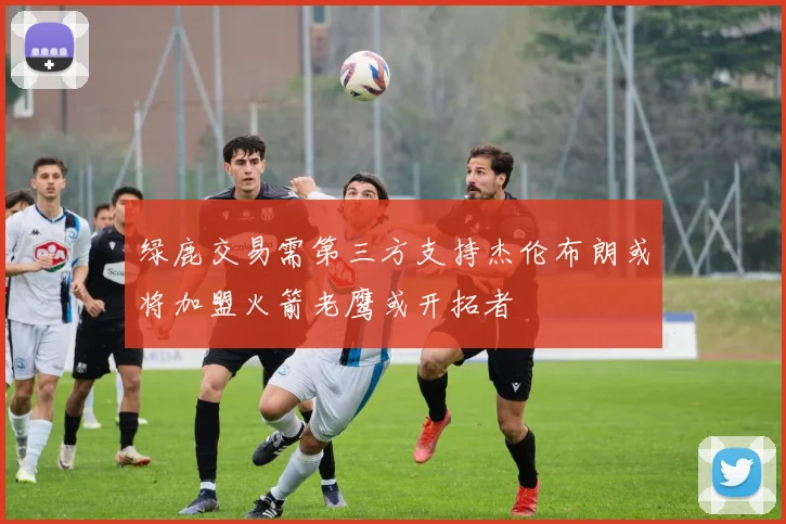 绿鹿交易需第三方支持杰伦布朗或将加盟火箭老鹰或开拓者