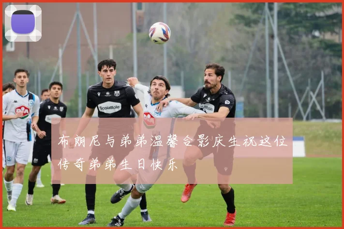 布朗尼与弟弟温馨合影庆生祝这位传奇弟弟生日快乐