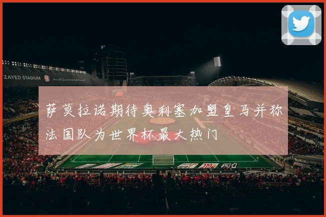 萨莫拉诺期待奥利塞加盟皇马并称法国队为世界杯最大热门