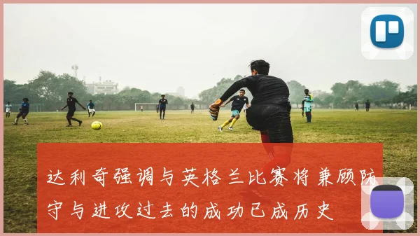 达利奇强调与英格兰比赛将兼顾防守与进攻过去的成功已成历史