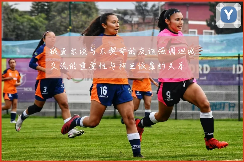 钱查尔谈与东契奇的友谊强调坦诚交流的重要性与相互依靠的关系